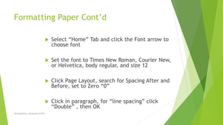 Formatting Paper Cont’d
 Select “Home” Tab and click the Font arrow to
choose font
 Set the font to Times New Roman, Courier New,
or Helvetica, body regular, and size 12
 Click Page Layout, search for Spacing After and
Before, set to Zero “0”
 Click in paragraph, for “line spacing” click
“Double” , then OK
Developed by: Jacqueline Griffin
 