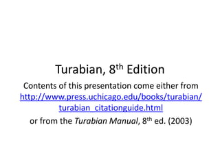 Turabian, 8th Edition
Contents of this presentation come either from
http://www.press.uchicago.edu/books/turabian/
turabian_citationguide.html
or from the Turabian Manual, 8th ed. (2003)
 