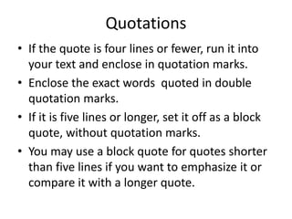 Quotations
• If the quote is four lines or fewer, run it into
your text and enclose in quotation marks.
• Enclose the exact words quoted in double
quotation marks.
• If it is five lines or longer, set it off as a block
quote, without quotation marks.
• You may use a block quote for quotes shorter
than five lines if you want to emphasize it or
compare it with a longer quote.
 