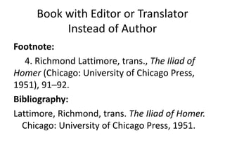 Book with Editor or Translator
Instead of Author
Footnote:
4. Richmond Lattimore, trans., The Iliad of
Homer (Chicago: University of Chicago Press,
1951), 91–92.
Bibliography:
Lattimore, Richmond, trans. The Iliad of Homer.
Chicago: University of Chicago Press, 1951.
 