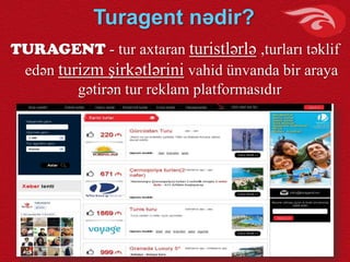 Turagent nədir?
TURAGENT - tur axtaran turistlərlə ,turları təklif
edən turizm şirkətlərini vahid ünvanda bir araya
gətirən tur reklam platformasıdır
 