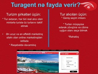 Turagent nə fayda verir?
Turizm şirkətləri üçün:
* Tur axtaran, hər biri real alıcı olan
minlərlə turistə öz turlarını təklif
etmək
• Ən ucuz və ən effektli marketinq
silahı olan online marketinqdən
istifadə
* Rəqabətdə davamlılıq
Tur alıcıları üçün:
* Geniş seçim imkanı
* Turları müqayisə
edərək zövqünə və cibinə
uyğun olanı seçə bilmək
*Rahatlıq
 