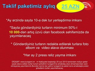 *Ay ərzində sayta 10-a dək tur yerləşdirmə imkanı
*Sayta göndərdiyiniz turların minimum 50%-i
10 000-dən artıq üzvü olan facebook səhifəmizdə də
yayımlanacaq
* Göndərdiyiniz turların redaktə edilərək turlara foto
albom və video əlavə olunması
*Hər ay 2 press reliz yayma imkanı
DİQQƏT: www.turagent.im -in fəaliyyətə başladığı 25 iyul 2013 tarixindən indiyə qədər
sayta əlavə edilən turlar turizm şirkətinin turagent-lə əməkdaş olub olmamasından asılı
olmayaraq yayımlanırdı.Bundan sonra isə yalnız turagent-lə paket üzrə əməkdaşlıq edən
şirkətlərin turları yayımlanacaq.
25 AZN
 