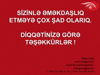 SİZİNLƏ ƏMƏKDAŞLIQ
ETMƏYƏ ÇOX ŞAD OLARIQ.
DİQQƏTİNİZƏ GÖRƏ
TƏŞƏKKÜRLƏR !
Əlaqə üçün
www.turagent.im
www.fb.com/turagentim
info@turagent.im
(+994 55) 680 81 66; (+994 50) 490 94 90
 