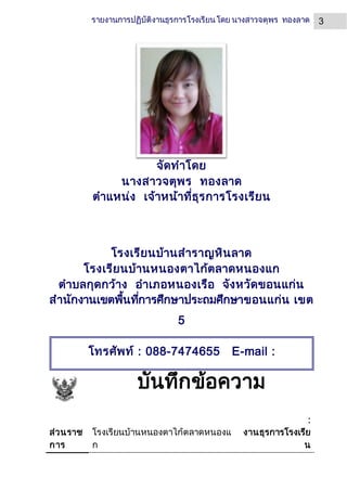 3รายงานการปฏิบัติงานธุรการโรงเรียนโดย นางสาวจตุพร ทองลาด
จัดทาโดย
นางสาวจตุพร ทองลาด
ตาแหน่ง เจ้าหน้าที่ธุรการโรงเรียน
โรงเรียนบ้านสาราญหินลาด
โรงเรียนบ้านหนองตาไก้ตลาดหนองแก
ตาบลกุดกว้าง อาเภอหนองเรือ จังหวัดขอนแก่น
สานักงานเขตพื้นที่การศึกษาประถมศึกษาขอนแก่น เขต
5
บันทึกข้อความ
ส่วนราช
การ
โรงเรียนบ้านหนองตาไก้ตลาดหนองแ
ก
:
งานธุรการโรงเรีย
น
โทรศัพท์ : 088-7474655 E-mail :
Blessing4nui@Gmail.com
เวบไซต์ส่วนตัว : www.Jatuporn.ucoz.com
 