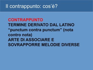 Il contrappunto: cos’è?
CONTRAPPUNTO
TERMINE DERIVATO DAL LATINO
“punctum contra punctum” (nota
contro nota)
ARTE DI ASSOCIARE E
SOVRAPPORRE MELODIE DIVERSE
 