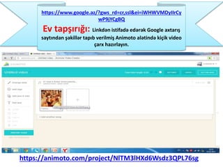 https://animoto.com/project/NlTM3lHXd6Wsdz3QPL76sg
https://www.google.az/?gws_rd=cr,ssl&ei=iWHWVMDyIIrCy
wP9jYCgBQ
Ev tapşırığı: Linkdən istifadə edərək Google axtarış
saytından şəkillər tapıb verilmiş Animoto alətində kiçik video
çarx hazırlayın.
 