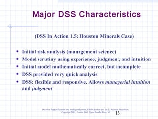 Major DSS Characteristics

     (DSS In Action 1.5: Houston Minerals Case)

Initial risk analysis (management science)
Model scrutiny using experience, judgment, and intuition
Initial model mathematically correct, but incomplete
DSS provided very quick analysis
DSS: flexible and responsive. Allows managerial intuition
and judgment


         Decision Support Systems and Intelligent Systems, Efraim Turban and Jay E. Aronson, 6th edition.
                             Copyright 2001, Prentice Hall, Upper Saddle River, NJ
                                                                                         13
 