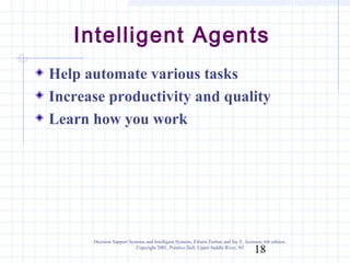 Intelligent Agents
Help automate various tasks
Increase productivity and quality
Learn how you work




      Decision Support Systems and Intelligent Systems, Efraim Turban and Jay E. Aronson, 6th edition.
                          Copyright 2001, Prentice Hall, Upper Saddle River, NJ
                                                                                      18
 