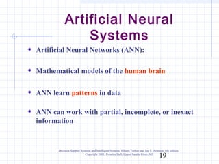 Artificial Neural
               Systems
Artificial Neural Networks (ANN):

Mathematical models of the human brain

ANN learn patterns in data

ANN can work with partial, incomplete, or inexact
information


       Decision Support Systems and Intelligent Systems, Efraim Turban and Jay E. Aronson, 6th edition.
                           Copyright 2001, Prentice Hall, Upper Saddle River, NJ
                                                                                       19
 