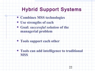 Hybrid Support Systems
Combines MSS technologies
Use strengths of each
Goal: successful solution of the
managerial problem

Tools support each other

Tools can add intelligence to traditional
MSS


                                   22
 