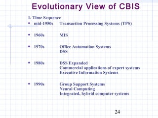 Evolutionary View of CBIS
1. Time Sequence
    mid-1950s Transaction Processing Systems (TPS)

  1960s        MIS

  1970s        Office Automation Systems
               DSS

  1980s        DSS Expanded
               Commercial applications of expert systems
               Executive Information Systems

  1990s        Group Support Systems
               Neural Computing
               Integrated, hybrid computer systems



                                           24
 