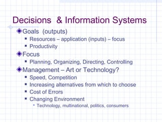 Decisions & Information Systems
  Goals (outputs)
     Resources – application (inputs) – focus
     Productivity
  Focus
     Planning, Organizing, Directing, Controlling
  Management – Art or Technology?
     Speed, Competition
     Increasing alternatives from which to choose
     Cost of Errors
     Changing Environment
        Technology, multinational, politics, consumers
 