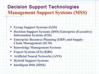 Decision Support Technologies
Management Support Systems (MSS)

  Group Support Systems (GSS)
  Decision Support Systems (DSS) Enterprise (Executive)
  Information Systems (EIS)
  Enterprise Resource Planning (ERP) and Supply-
  Chain Management (SCM)
  Knowledge Management Systems
  Expert Systems (ES) (KBS)
  Artificial Neural Networks (ANN)
  Hybrid Support Systems
  Intelligent DSS (IDSS)
 