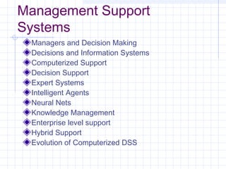 Management Support
Systems
 Managers and Decision Making
 Decisions and Information Systems
 Computerized Support
 Decision Support
 Expert Systems
 Intelligent Agents
 Neural Nets
 Knowledge Management
 Enterprise level support
 Hybrid Support
 Evolution of Computerized DSS
 
