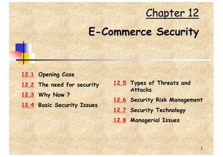 1
Chapter 12
E-Commerce Security
12.1 Opening Case
12.2 The need for security
12.3 Why Now ?
12.4 Basic Security Issues
12.5 Types of Threats and
Attacks
12.6 Security Risk Management
12.7 Security Technology
12.8 Managerial Issues
 