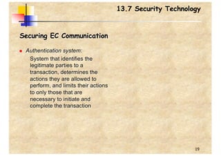 19
13.7 Security Technology
Securing EC Communication
n Authentication system:
System that identifies the
legitimate parties to a
transaction, determines the
actions they are allowed to
perform, and limits their actions
to only those that are
necessary to initiate and
complete the transaction
 