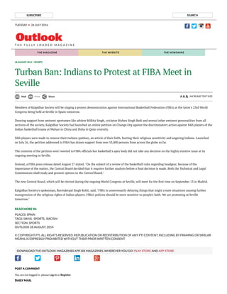 SUBSCRIBE SEARCH
TUESDAY 26 JULY 2016
T H E F U L L Y L O A D E D M A G A Z I N E
HOME MAGAZINE WEBSITE NEWSWIRE
28 AUGUST 2014 SPORTS
Turban Ban: Indians to Protest at FIBA Meet in
Seville
Mail Print Share A A A INCREASE TEXT SIZE
READ MORE IN:
PLACES: SPAIN
TAGS: SIKHS,  SPORTS,  RACISM
SECTION: SPORTS
OUTLOOK 28 AUGUST, 2014
© COPYRIGHT PTI. ALL RIGHTS RESERVED. REPUBLICATION OR REDISTRIBUTION OF ANY PTI CONTENT, INCLUDING BY FRAMING OR SIMILAR
MEANS, IS EXPRESSLY PROHIBITED WITHOUT THEIR PRIOR WRITTEN CONSENT.
DOWNLOAD THE OUTLOOK MAGAZINES APP. SIX MAGAZINES, WHEREVER YOU GO! PLAY STORE AND APP STORE
Members of Kalgidhar Society will be staging a protest demonstration against International Basketball Federation (FIBA) at the latter's 23rd World
Congress being held at Seville in Spain tomorrow.
Drawing support from eminent sportsmen like athlete Milkha Singh, cricketer Bishen Singh Bedi and several other eminent personalities from all
sections of the society, Kalgidhar Society had launched an online petition on Change.Org against the discriminatory action against Sikh players of the
Indian basketball teams at Wuhan in China and Doha in Qatar recently.
Sikh players were made to remove their turbans (patkas), an article of their faith, hurting their religious sensitivity and angering Indians. Launched
on July 26, the petition addressed to FIBA has drawn support from over 53,000 persons from across the globe so far.
The contents of the petition were tweeted to FIBA of cials but basketball's apex body did not take any decision on the highly emotive issue at its
ongoing meeting in Seville.
Instead, a FIBA press release dated August 27 stated, "On the subject of a review of the basketball rules regarding headgear, because of the
importance of the matter, the Central Board decided that it requires further analysis before a nal decision is made. Both the Technical and Legal
Commissions shall study and present options to the Central Board."
The new Central Board, which will be elected during the ongoing World Congress at Seville, will meet for the rst time on September 13 in Madrid.
Kalgidhar Society's spokesman, Ravinderpal Singh Kohli, said, "FIBA is unnecessarily delaying things that might create situations causing further
transgression of the religious rights of Indian players. FIBA's policies should be more sensitive to people's faith. We are protesting at Seville
tomorrow."
POST A COMMENT
You are not logged in, please Log in or Register
DAILY MAIL
THE MAGAZINE THE WEBSITE THE NEWSWIRE
 