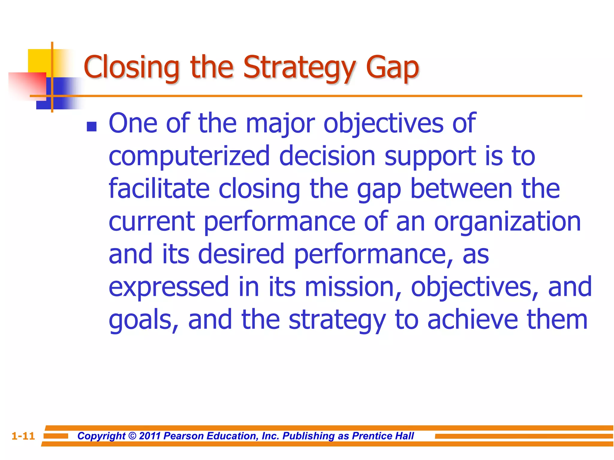 Copyright © 2011 Pearson Education, Inc. Publishing as Prentice Hall
1-11
Closing the Strategy Gap
 One of the major objectives of
computerized decision support is to
facilitate closing the gap between the
current performance of an organization
and its desired performance, as
expressed in its mission, objectives, and
goals, and the strategy to achieve them
 
