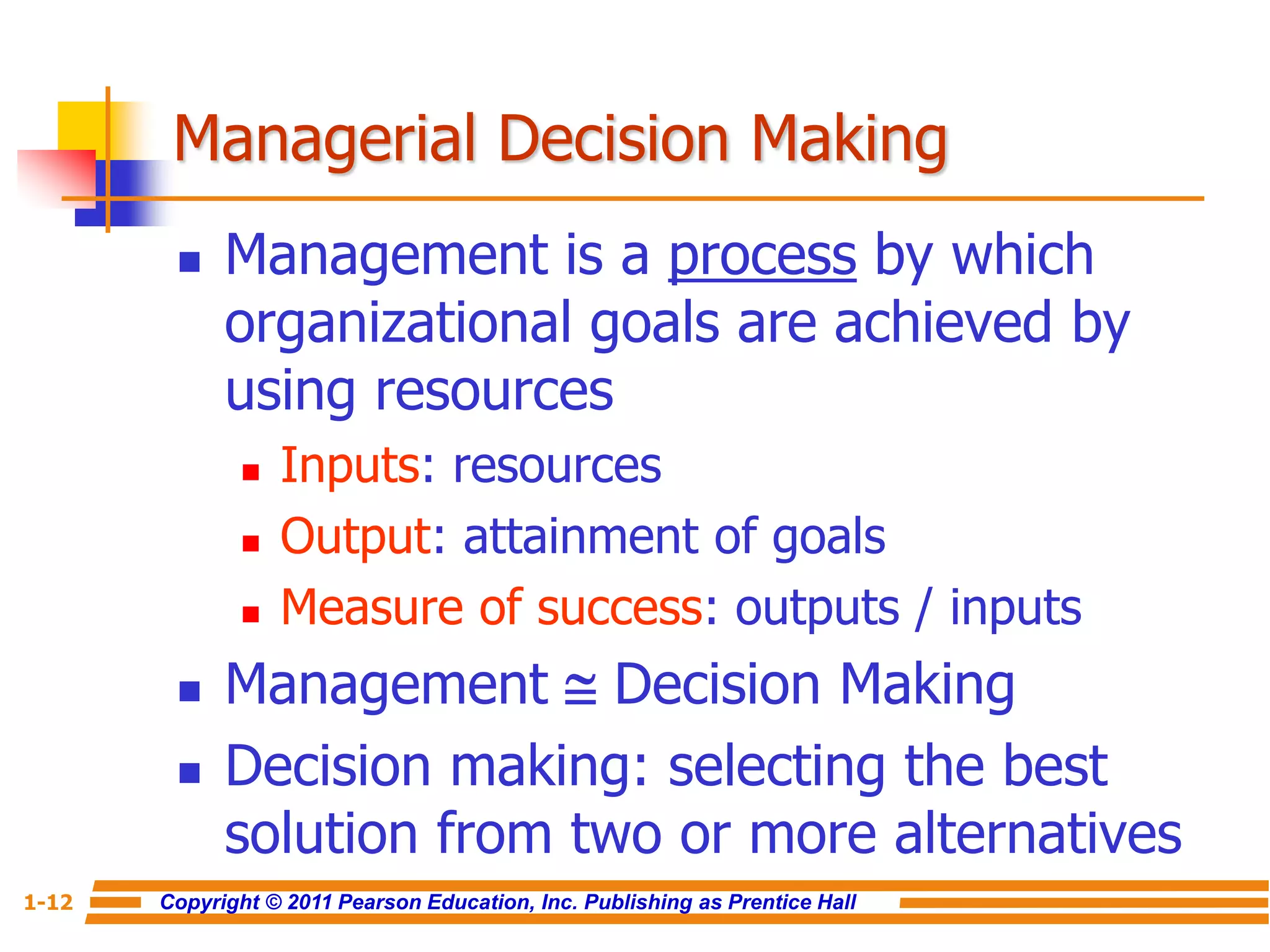 Copyright © 2011 Pearson Education, Inc. Publishing as Prentice Hall
1-12
Managerial Decision Making
 Management is a process by which
organizational goals are achieved by
using resources
 Inputs: resources
 Output: attainment of goals
 Measure of success: outputs / inputs
 Management  Decision Making
 Decision making: selecting the best
solution from two or more alternatives
 