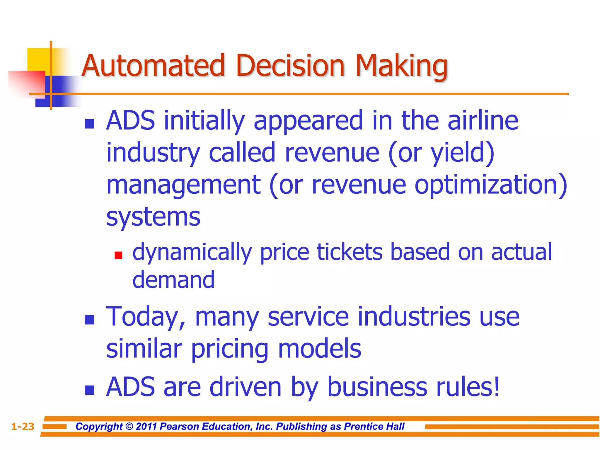 Copyright © 2011 Pearson Education, Inc. Publishing as Prentice Hall
1-23
Automated Decision Making
 ADS initially appeared in the airline
industry called revenue (or yield)
management (or revenue optimization)
systems
 dynamically price tickets based on actual
demand
 Today, many service industries use
similar pricing models
 ADS are driven by business rules!
 