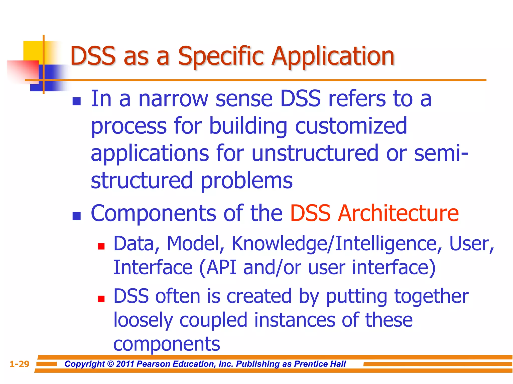 Copyright © 2011 Pearson Education, Inc. Publishing as Prentice Hall
1-29
DSS as a Specific Application
 In a narrow sense DSS refers to a
process for building customized
applications for unstructured or semi-
structured problems
 Components of the DSS Architecture
 Data, Model, Knowledge/Intelligence, User,
Interface (API and/or user interface)
 DSS often is created by putting together
loosely coupled instances of these
components
 