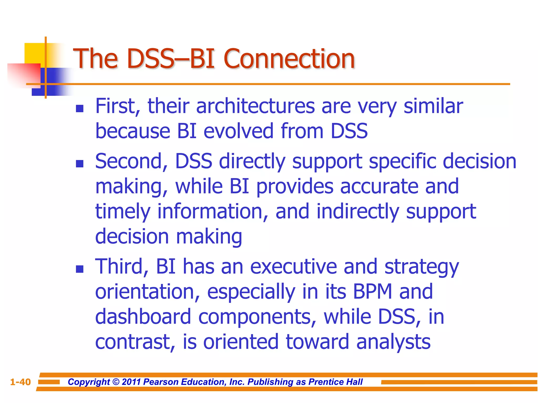Copyright © 2011 Pearson Education, Inc. Publishing as Prentice Hall
1-40
The DSS–BI Connection
 First, their architectures are very similar
because BI evolved from DSS
 Second, DSS directly support specific decision
making, while BI provides accurate and
timely information, and indirectly support
decision making
 Third, BI has an executive and strategy
orientation, especially in its BPM and
dashboard components, while DSS, in
contrast, is oriented toward analysts
 