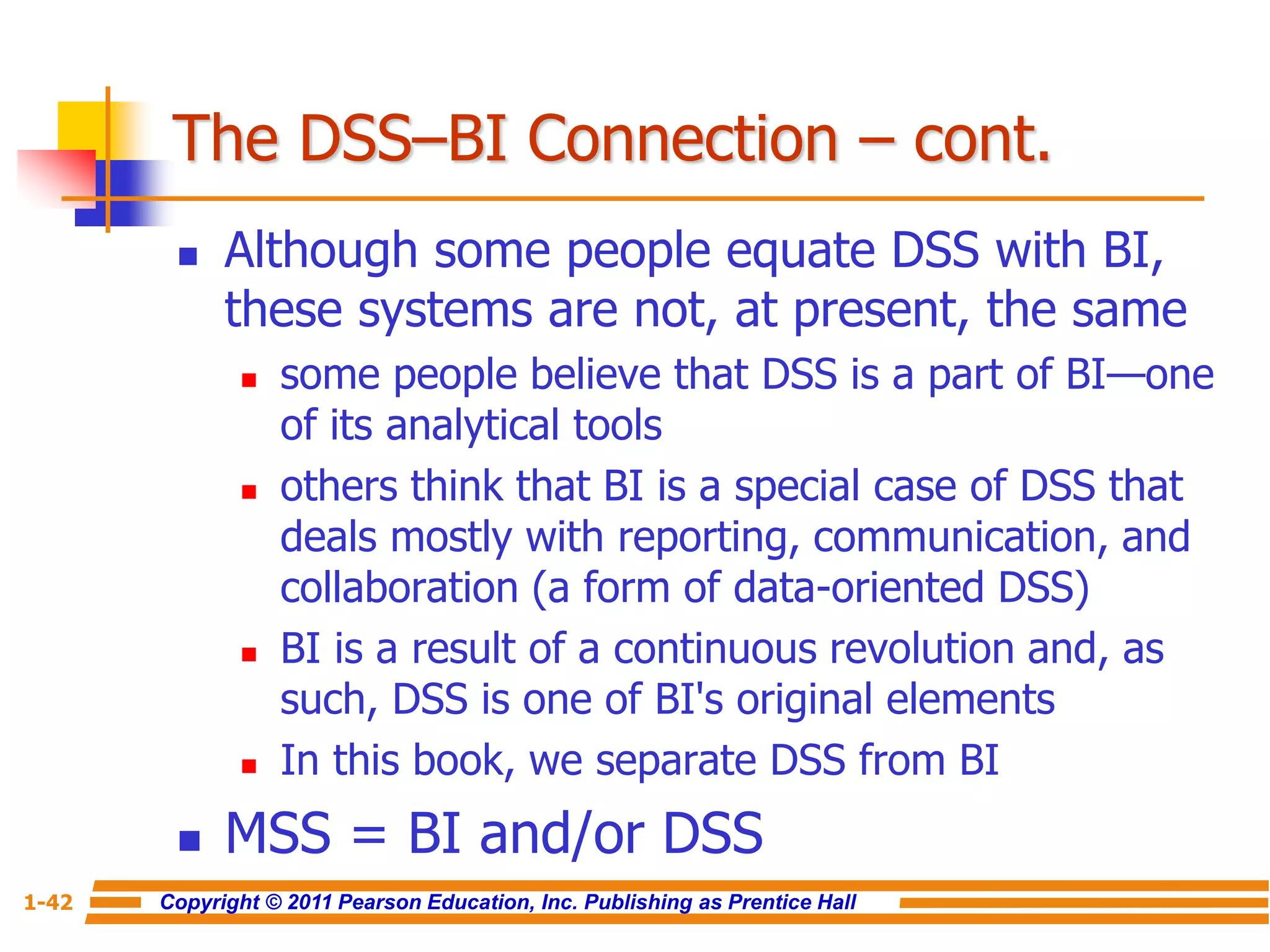 Copyright © 2011 Pearson Education, Inc. Publishing as Prentice Hall
1-42
The DSS–BI Connection – cont.
 Although some people equate DSS with BI,
these systems are not, at present, the same
 some people believe that DSS is a part of BI—one
of its analytical tools
 others think that BI is a special case of DSS that
deals mostly with reporting, communication, and
collaboration (a form of data-oriented DSS)
 BI is a result of a continuous revolution and, as
such, DSS is one of BI's original elements
 In this book, we separate DSS from BI
 MSS = BI and/or DSS
 