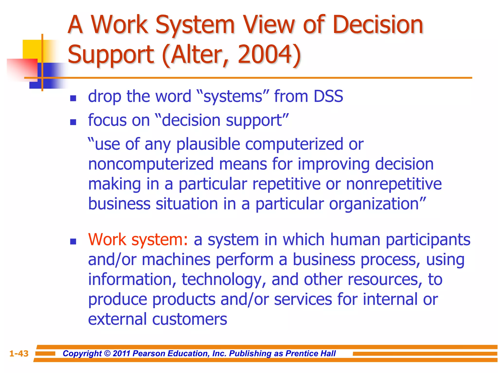 Copyright © 2011 Pearson Education, Inc. Publishing as Prentice Hall
1-43
A Work System View of Decision
Support (Alter, 2004)
 drop the word “systems” from DSS
 focus on “decision support”
“use of any plausible computerized or
noncomputerized means for improving decision
making in a particular repetitive or nonrepetitive
business situation in a particular organization”
 Work system: a system in which human participants
and/or machines perform a business process, using
information, technology, and other resources, to
produce products and/or services for internal or
external customers
 