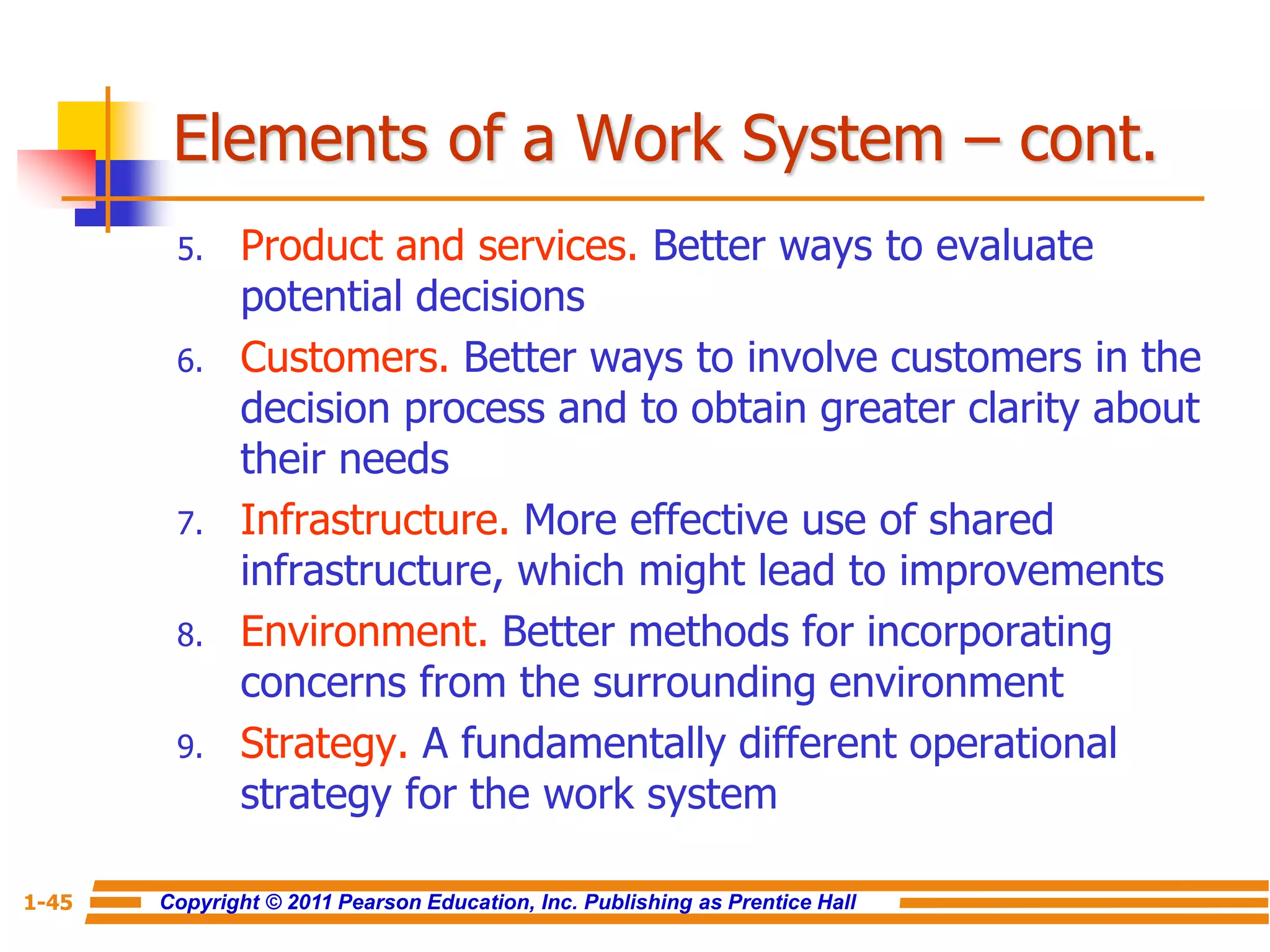 Copyright © 2011 Pearson Education, Inc. Publishing as Prentice Hall
1-45
Elements of a Work System – cont.
5. Product and services. Better ways to evaluate
potential decisions
6. Customers. Better ways to involve customers in the
decision process and to obtain greater clarity about
their needs
7. Infrastructure. More effective use of shared
infrastructure, which might lead to improvements
8. Environment. Better methods for incorporating
concerns from the surrounding environment
9. Strategy. A fundamentally different operational
strategy for the work system
 