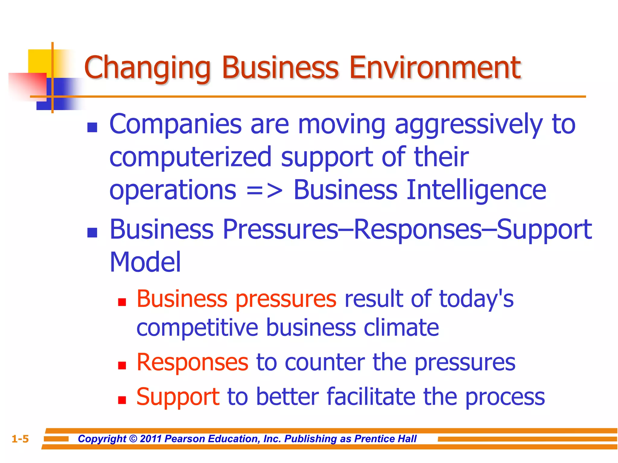 Copyright © 2011 Pearson Education, Inc. Publishing as Prentice Hall
1-5
Changing Business Environment
 Companies are moving aggressively to
computerized support of their
operations => Business Intelligence
 Business Pressures–Responses–Support
Model
 Business pressures result of today's
competitive business climate
 Responses to counter the pressures
 Support to better facilitate the process
 