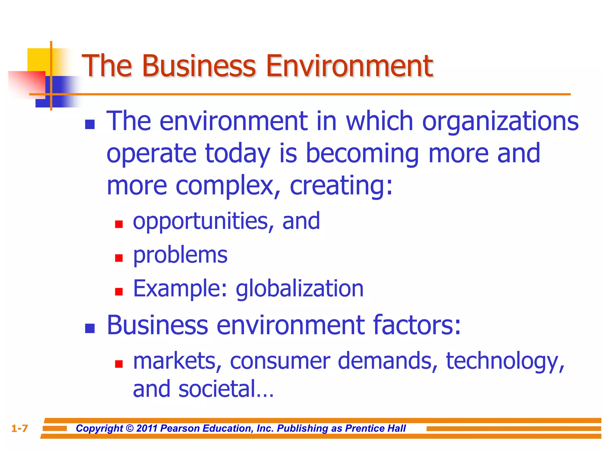Copyright © 2011 Pearson Education, Inc. Publishing as Prentice Hall
1-7
The Business Environment
 The environment in which organizations
operate today is becoming more and
more complex, creating:
 opportunities, and
 problems
 Example: globalization
 Business environment factors:
 markets, consumer demands, technology,
and societal…
 