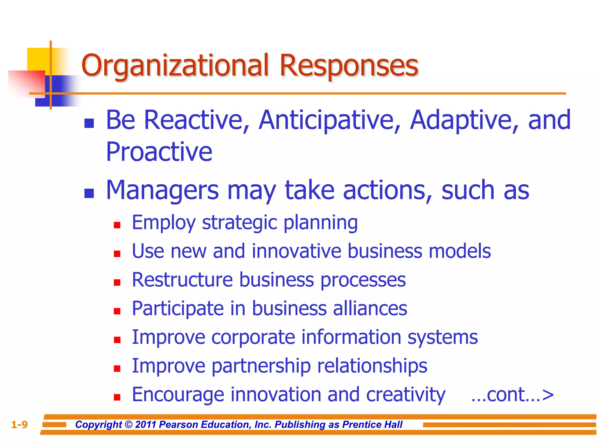 Copyright © 2011 Pearson Education, Inc. Publishing as Prentice Hall
1-9
Organizational Responses
 Be Reactive, Anticipative, Adaptive, and
Proactive
 Managers may take actions, such as
 Employ strategic planning
 Use new and innovative business models
 Restructure business processes
 Participate in business alliances
 Improve corporate information systems
 Improve partnership relationships
 Encourage innovation and creativity …cont…>
 