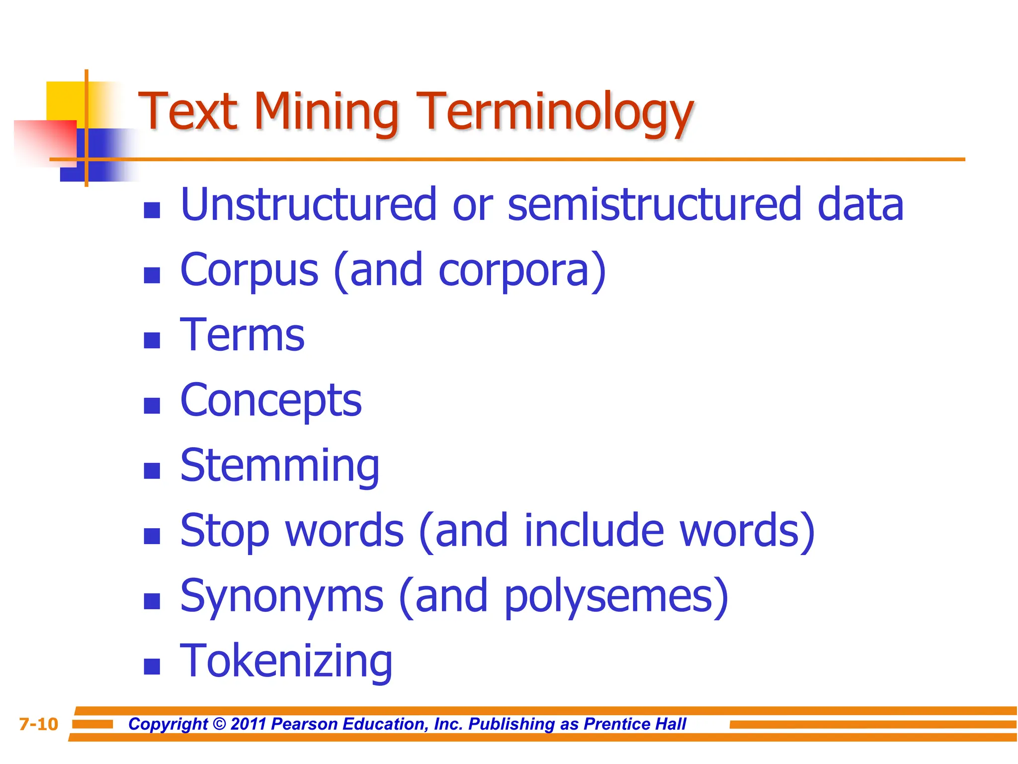 Copyright © 2011 Pearson Education, Inc. Publishing as Prentice Hall
7-10
Text Mining Terminology
 Unstructured or semistructured data
 Corpus (and corpora)
 Terms
 Concepts
 Stemming
 Stop words (and include words)
 Synonyms (and polysemes)
 Tokenizing
 