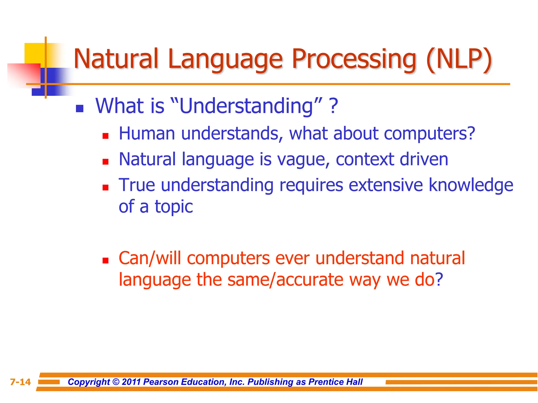 Copyright © 2011 Pearson Education, Inc. Publishing as Prentice Hall
7-14
Natural Language Processing (NLP)
 What is “Understanding” ?
 Human understands, what about computers?
 Natural language is vague, context driven
 True understanding requires extensive knowledge
of a topic
 Can/will computers ever understand natural
language the same/accurate way we do?
 