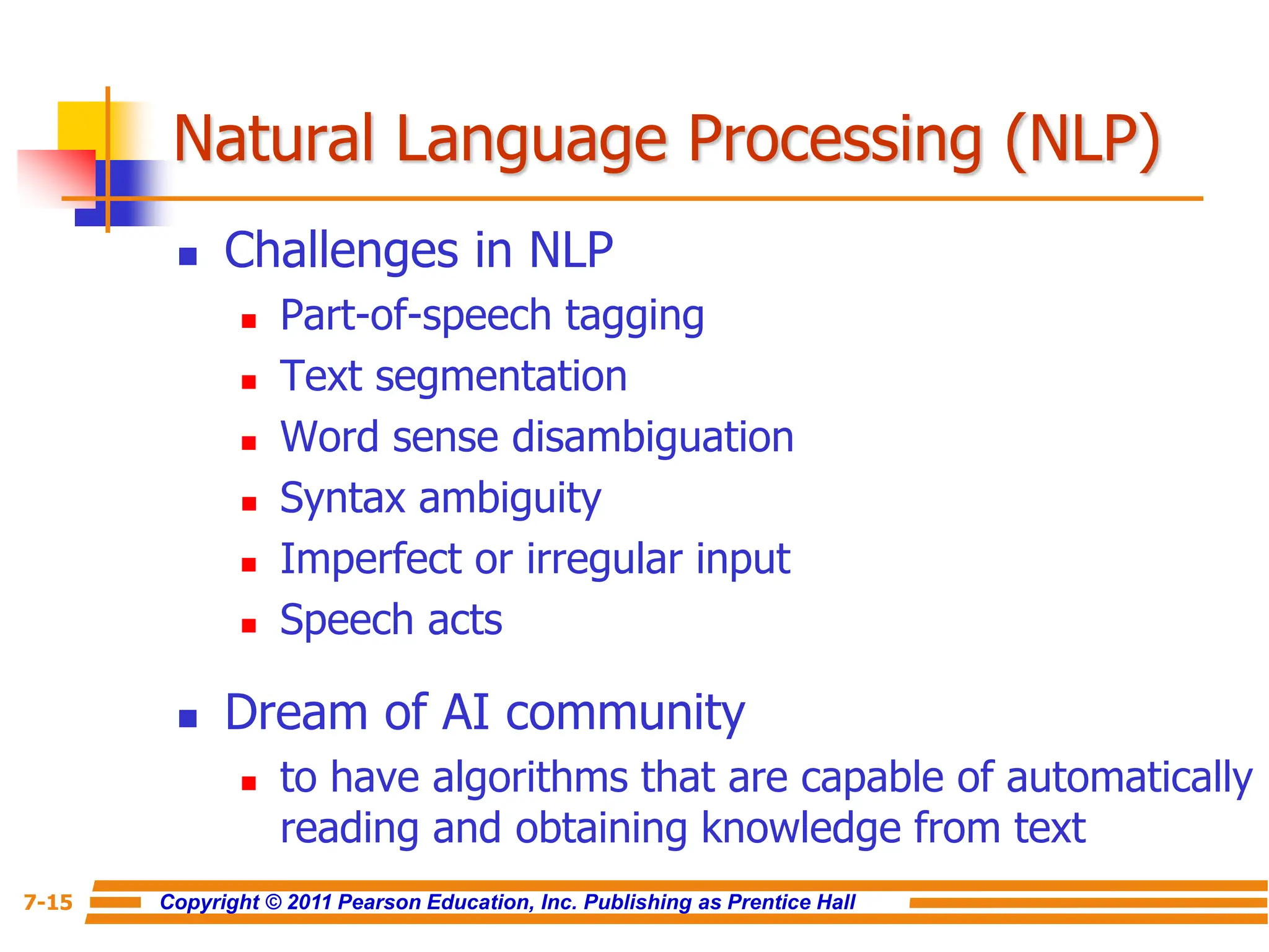 Copyright © 2011 Pearson Education, Inc. Publishing as Prentice Hall
7-15
Natural Language Processing (NLP)
 Challenges in NLP
 Part-of-speech tagging
 Text segmentation
 Word sense disambiguation
 Syntax ambiguity
 Imperfect or irregular input
 Speech acts
 Dream of AI community
 to have algorithms that are capable of automatically
reading and obtaining knowledge from text
 