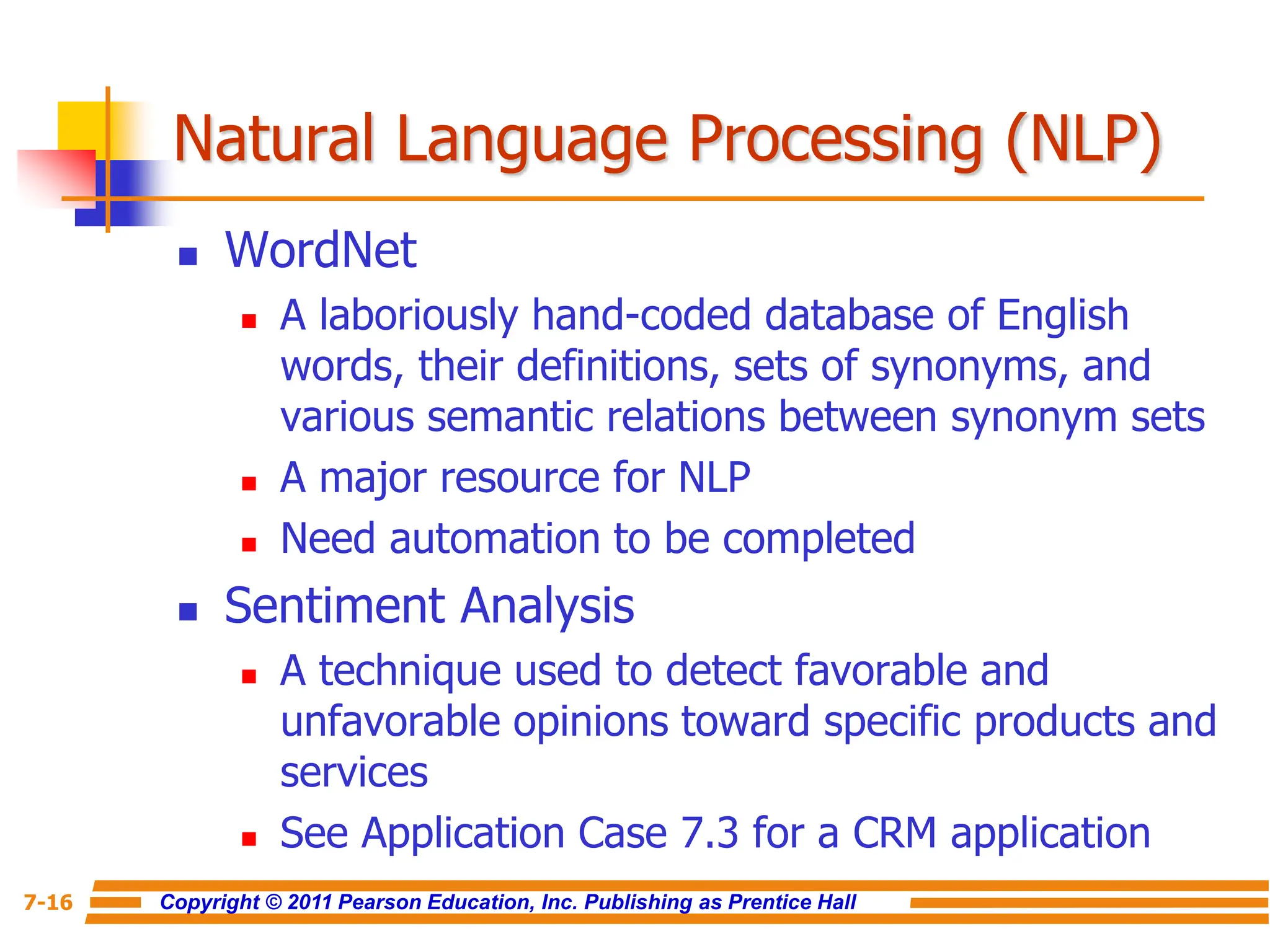 Copyright © 2011 Pearson Education, Inc. Publishing as Prentice Hall
7-16
Natural Language Processing (NLP)
 WordNet
 A laboriously hand-coded database of English
words, their definitions, sets of synonyms, and
various semantic relations between synonym sets
 A major resource for NLP
 Need automation to be completed
 Sentiment Analysis
 A technique used to detect favorable and
unfavorable opinions toward specific products and
services
 See Application Case 7.3 for a CRM application
 