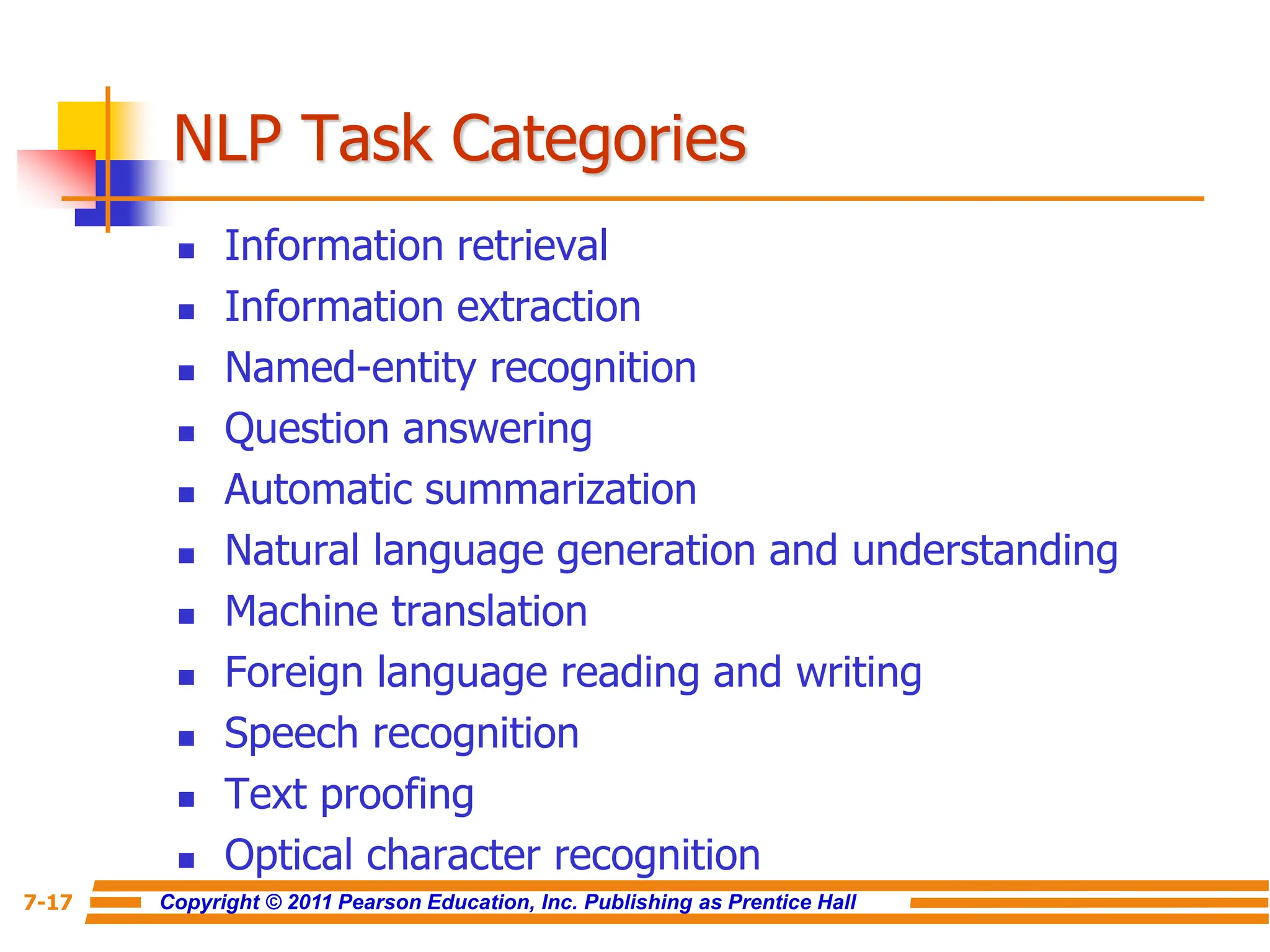 Copyright © 2011 Pearson Education, Inc. Publishing as Prentice Hall
7-17
NLP Task Categories
 Information retrieval
 Information extraction
 Named-entity recognition
 Question answering
 Automatic summarization
 Natural language generation and understanding
 Machine translation
 Foreign language reading and writing
 Speech recognition
 Text proofing
 Optical character recognition
 