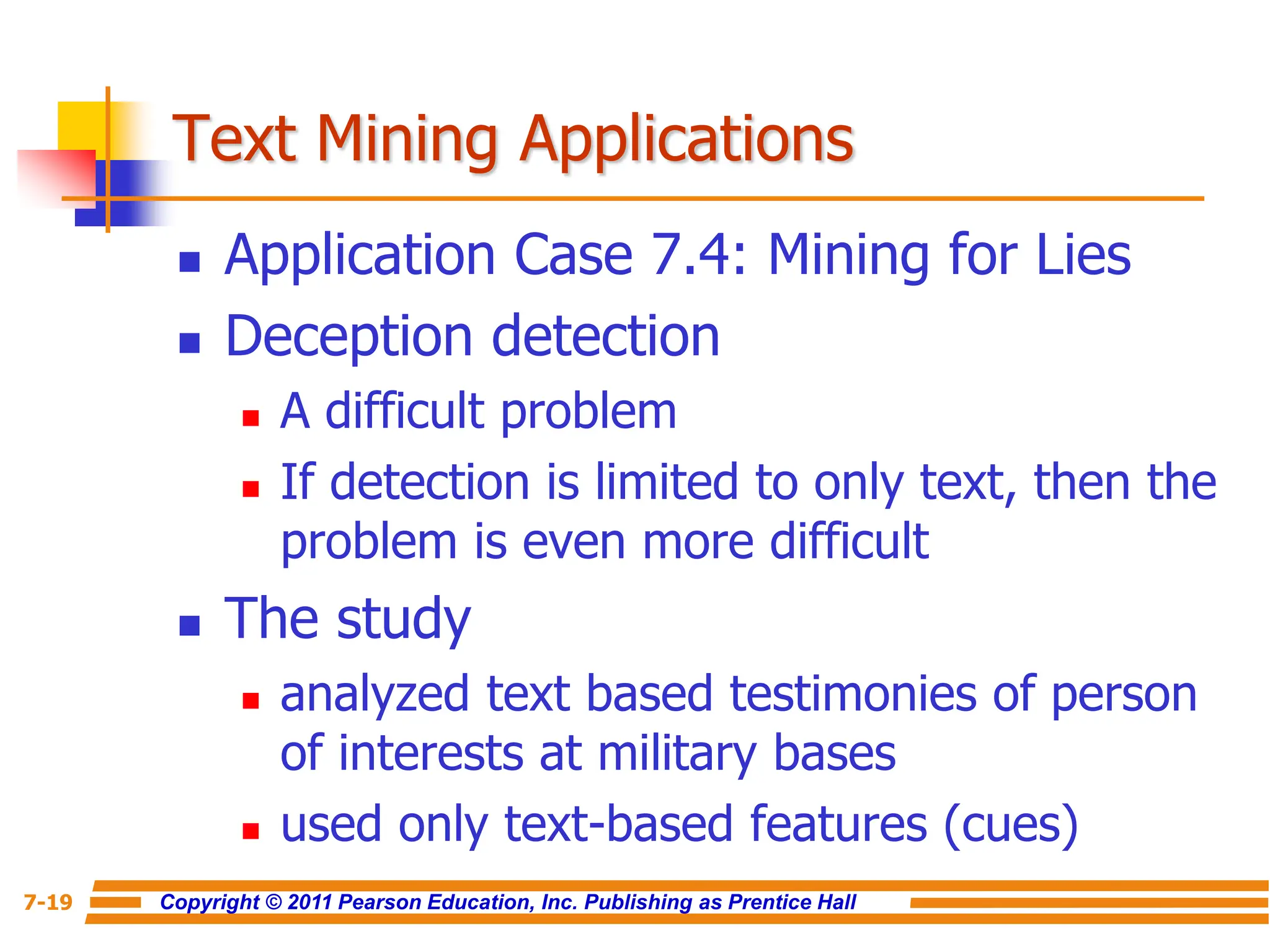 Copyright © 2011 Pearson Education, Inc. Publishing as Prentice Hall
7-19
Text Mining Applications
 Application Case 7.4: Mining for Lies
 Deception detection
 A difficult problem
 If detection is limited to only text, then the
problem is even more difficult
 The study
 analyzed text based testimonies of person
of interests at military bases
 used only text-based features (cues)
 