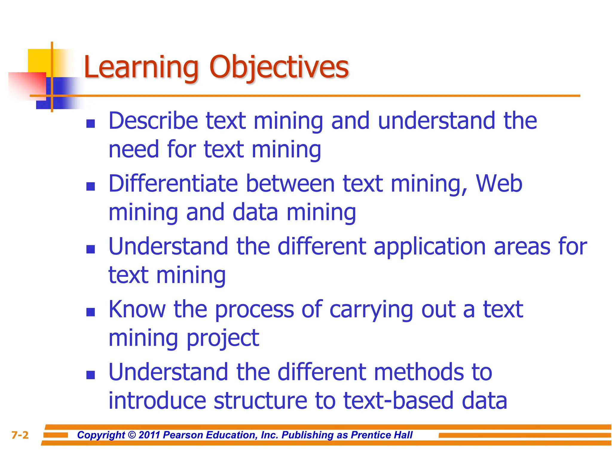 Copyright © 2011 Pearson Education, Inc. Publishing as Prentice Hall
7-2
Learning Objectives
 Describe text mining and understand the
need for text mining
 Differentiate between text mining, Web
mining and data mining
 Understand the different application areas for
text mining
 Know the process of carrying out a text
mining project
 Understand the different methods to
introduce structure to text-based data
 