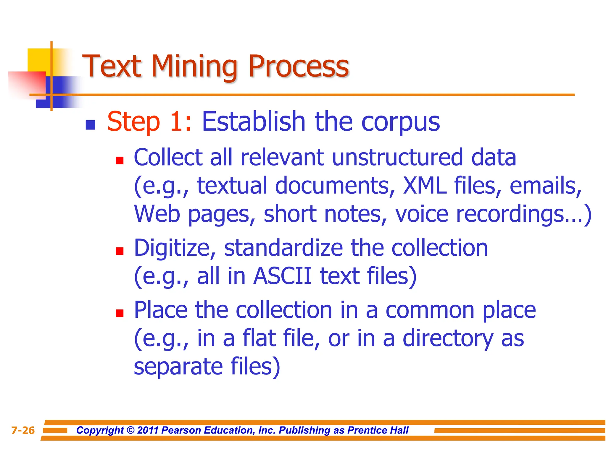 Copyright © 2011 Pearson Education, Inc. Publishing as Prentice Hall
7-26
Text Mining Process
 Step 1: Establish the corpus
 Collect all relevant unstructured data
(e.g., textual documents, XML files, emails,
Web pages, short notes, voice recordings…)
 Digitize, standardize the collection
(e.g., all in ASCII text files)
 Place the collection in a common place
(e.g., in a flat file, or in a directory as
separate files)
 