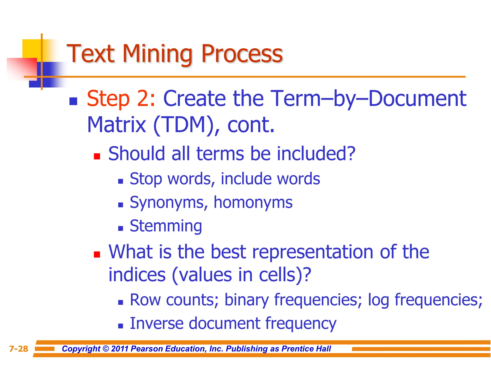 Copyright © 2011 Pearson Education, Inc. Publishing as Prentice Hall
7-28
Text Mining Process
 Step 2: Create the Term–by–Document
Matrix (TDM), cont.
 Should all terms be included?
 Stop words, include words
 Synonyms, homonyms
 Stemming
 What is the best representation of the
indices (values in cells)?
 Row counts; binary frequencies; log frequencies;
 Inverse document frequency
 
