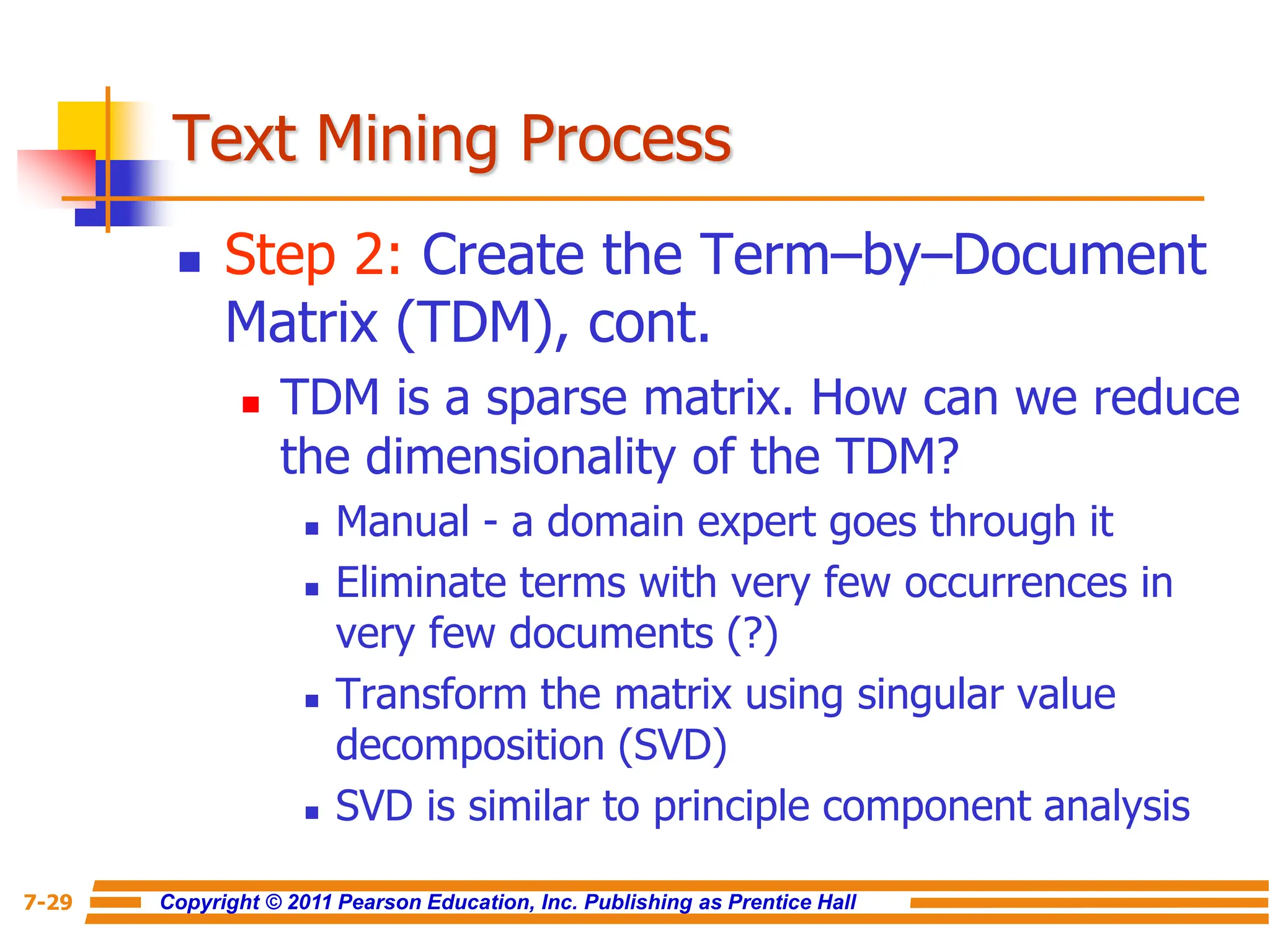 Copyright © 2011 Pearson Education, Inc. Publishing as Prentice Hall
7-29
Text Mining Process
 Step 2: Create the Term–by–Document
Matrix (TDM), cont.
 TDM is a sparse matrix. How can we reduce
the dimensionality of the TDM?
 Manual - a domain expert goes through it
 Eliminate terms with very few occurrences in
very few documents (?)
 Transform the matrix using singular value
decomposition (SVD)
 SVD is similar to principle component analysis
 