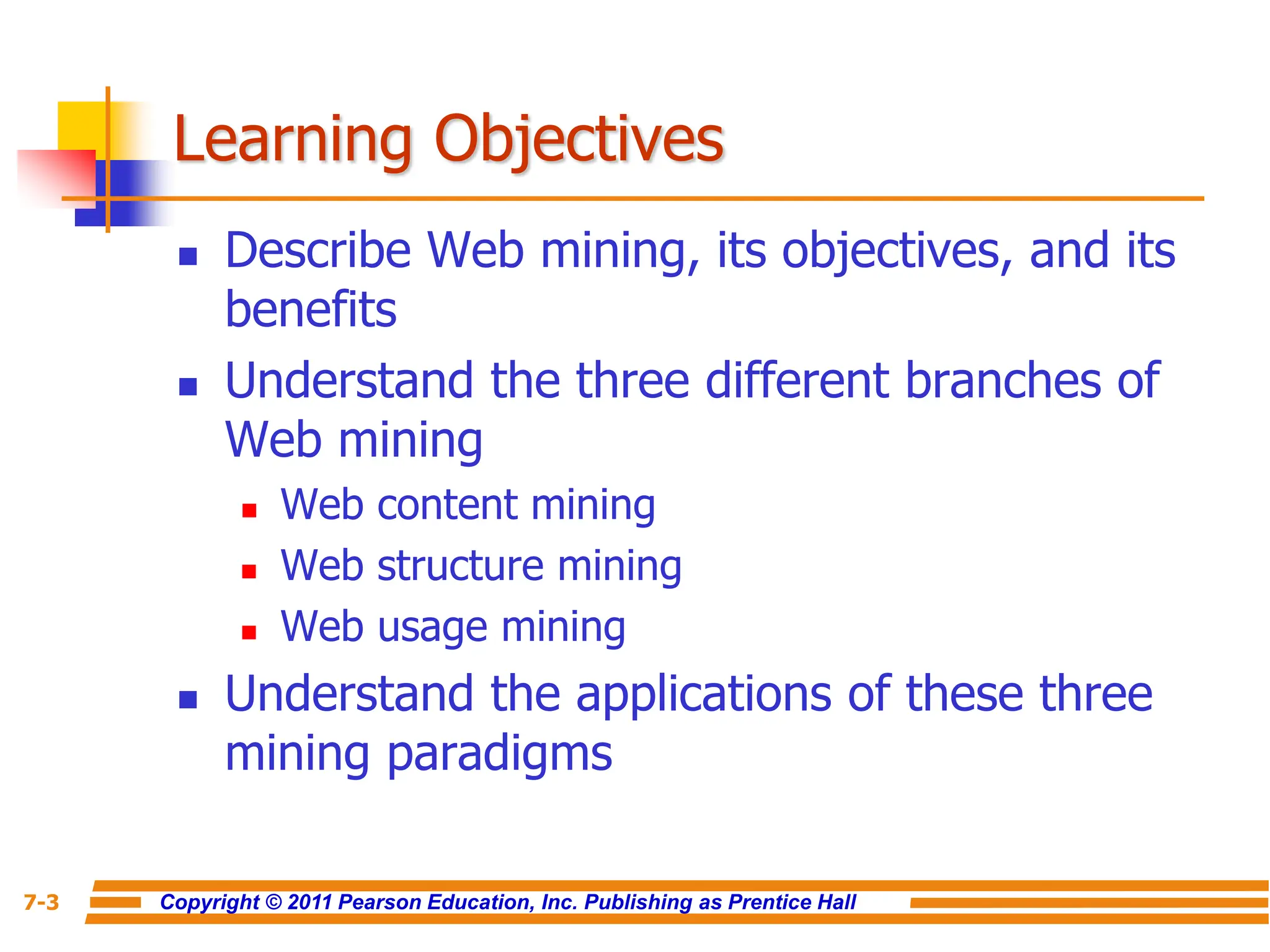 Copyright © 2011 Pearson Education, Inc. Publishing as Prentice Hall
7-3
Learning Objectives
 Describe Web mining, its objectives, and its
benefits
 Understand the three different branches of
Web mining
 Web content mining
 Web structure mining
 Web usage mining
 Understand the applications of these three
mining paradigms
 