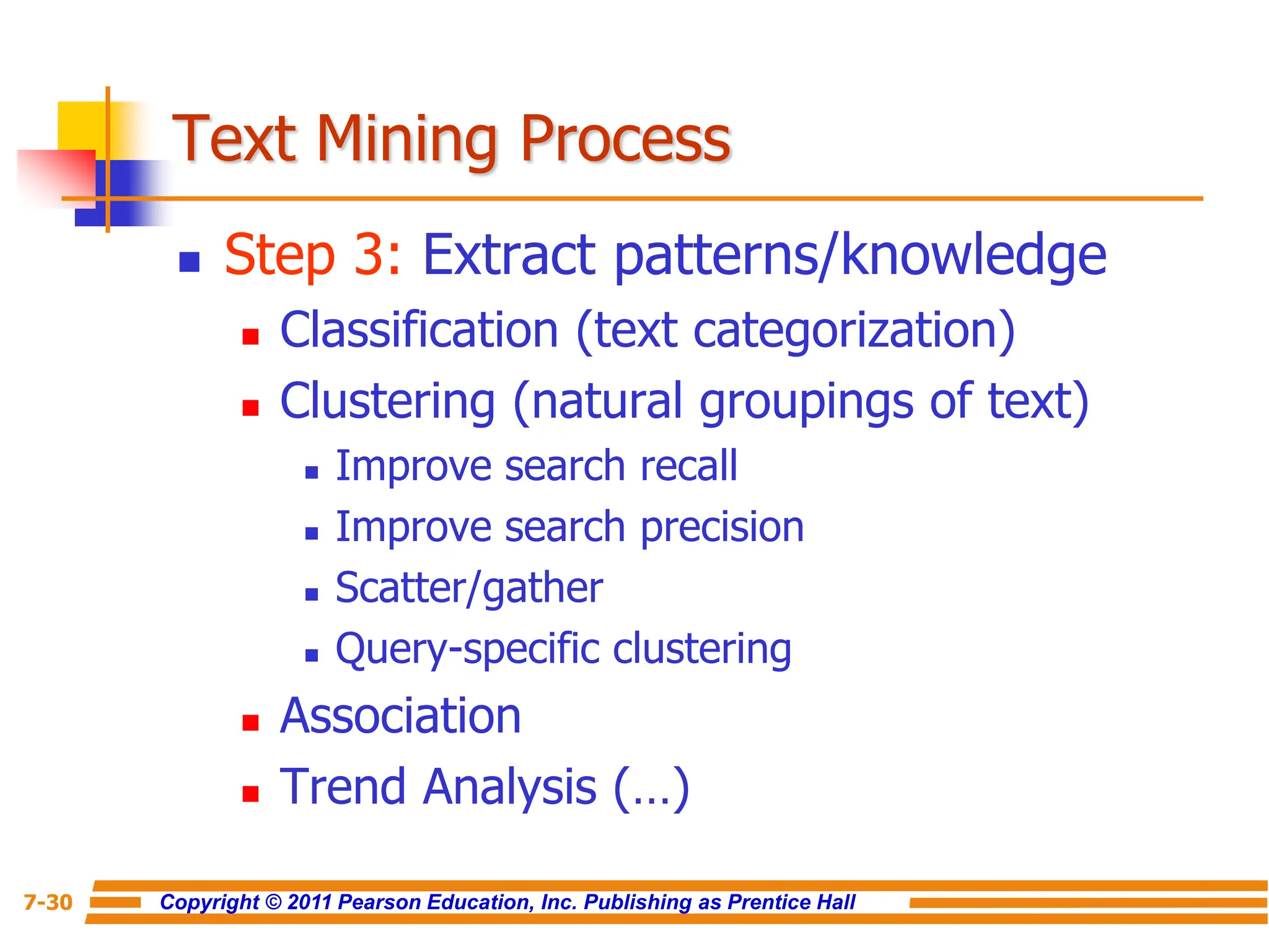 Copyright © 2011 Pearson Education, Inc. Publishing as Prentice Hall
7-30
Text Mining Process
 Step 3: Extract patterns/knowledge
 Classification (text categorization)
 Clustering (natural groupings of text)
 Improve search recall
 Improve search precision
 Scatter/gather
 Query-specific clustering
 Association
 Trend Analysis (…)
 