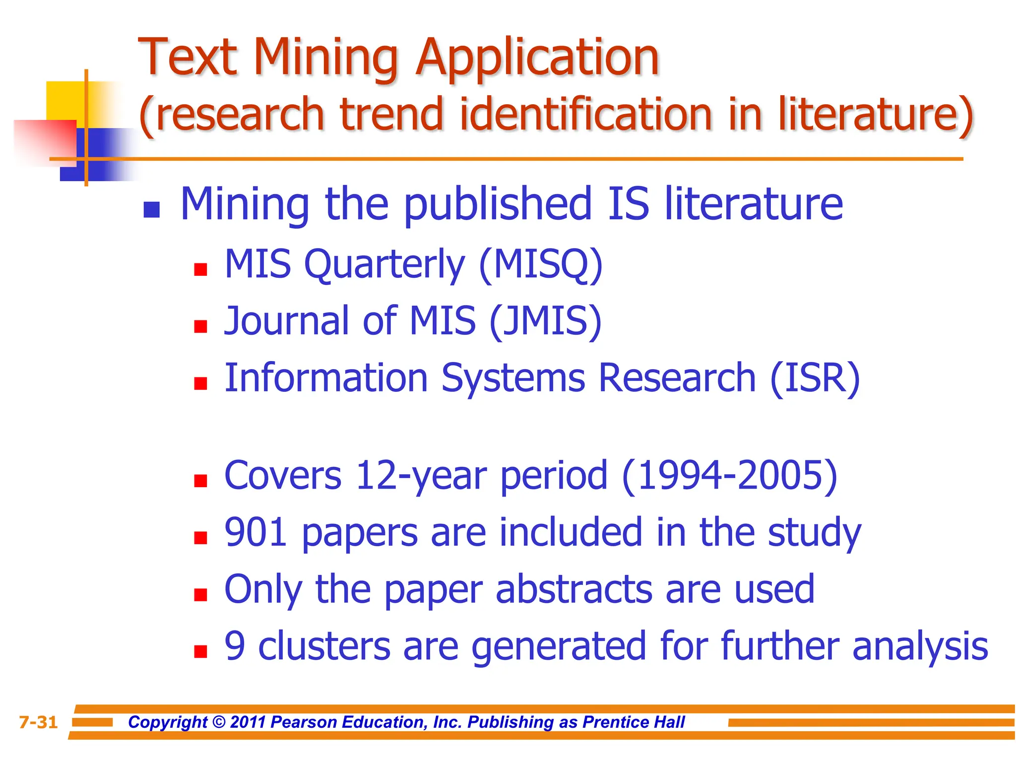 Copyright © 2011 Pearson Education, Inc. Publishing as Prentice Hall
7-31
Text Mining Application
(research trend identification in literature)
 Mining the published IS literature
 MIS Quarterly (MISQ)
 Journal of MIS (JMIS)
 Information Systems Research (ISR)
 Covers 12-year period (1994-2005)
 901 papers are included in the study
 Only the paper abstracts are used
 9 clusters are generated for further analysis
 