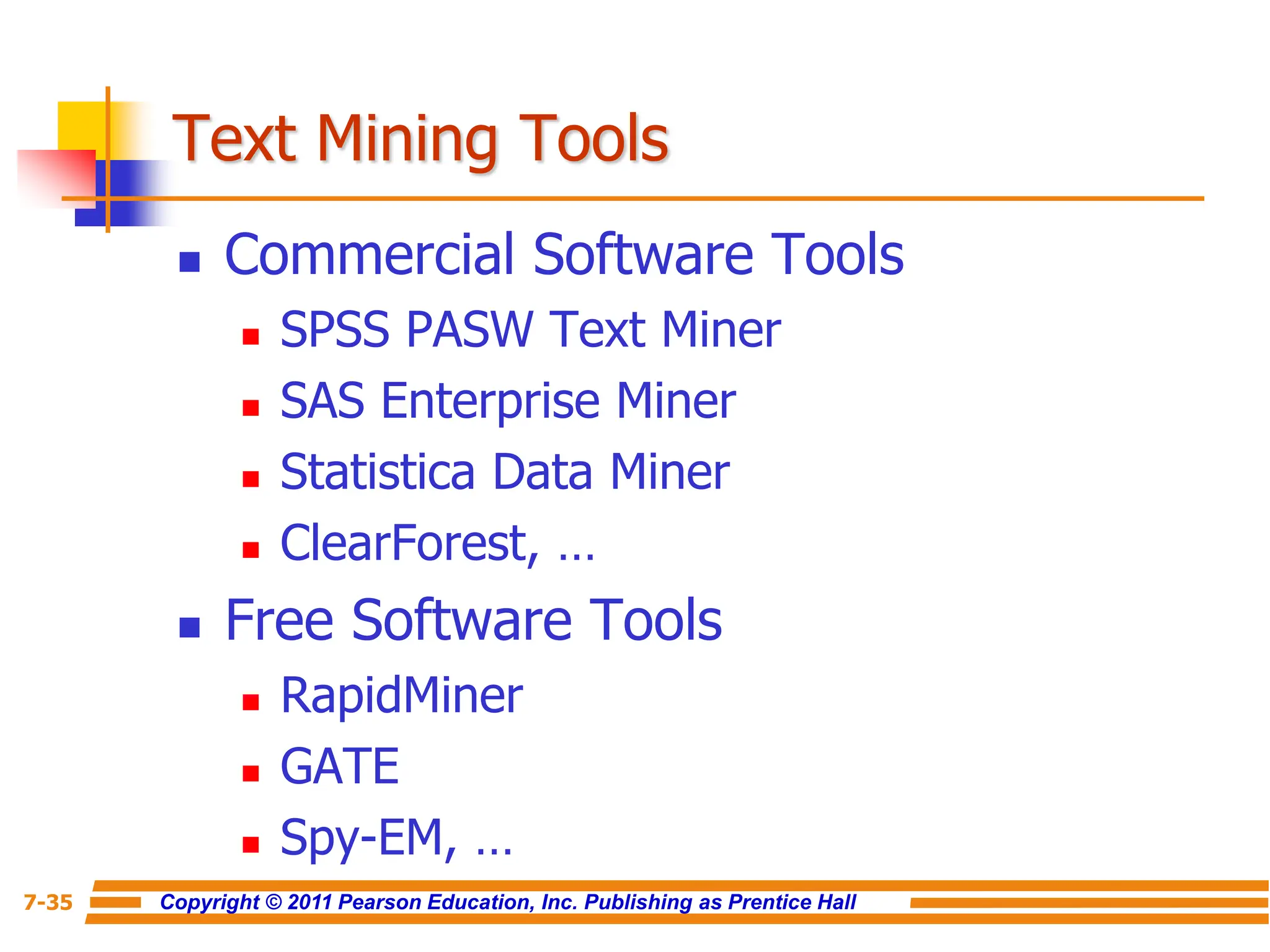 Copyright © 2011 Pearson Education, Inc. Publishing as Prentice Hall
7-35
Text Mining Tools
 Commercial Software Tools
 SPSS PASW Text Miner
 SAS Enterprise Miner
 Statistica Data Miner
 ClearForest, …
 Free Software Tools
 RapidMiner
 GATE
 Spy-EM, …
 