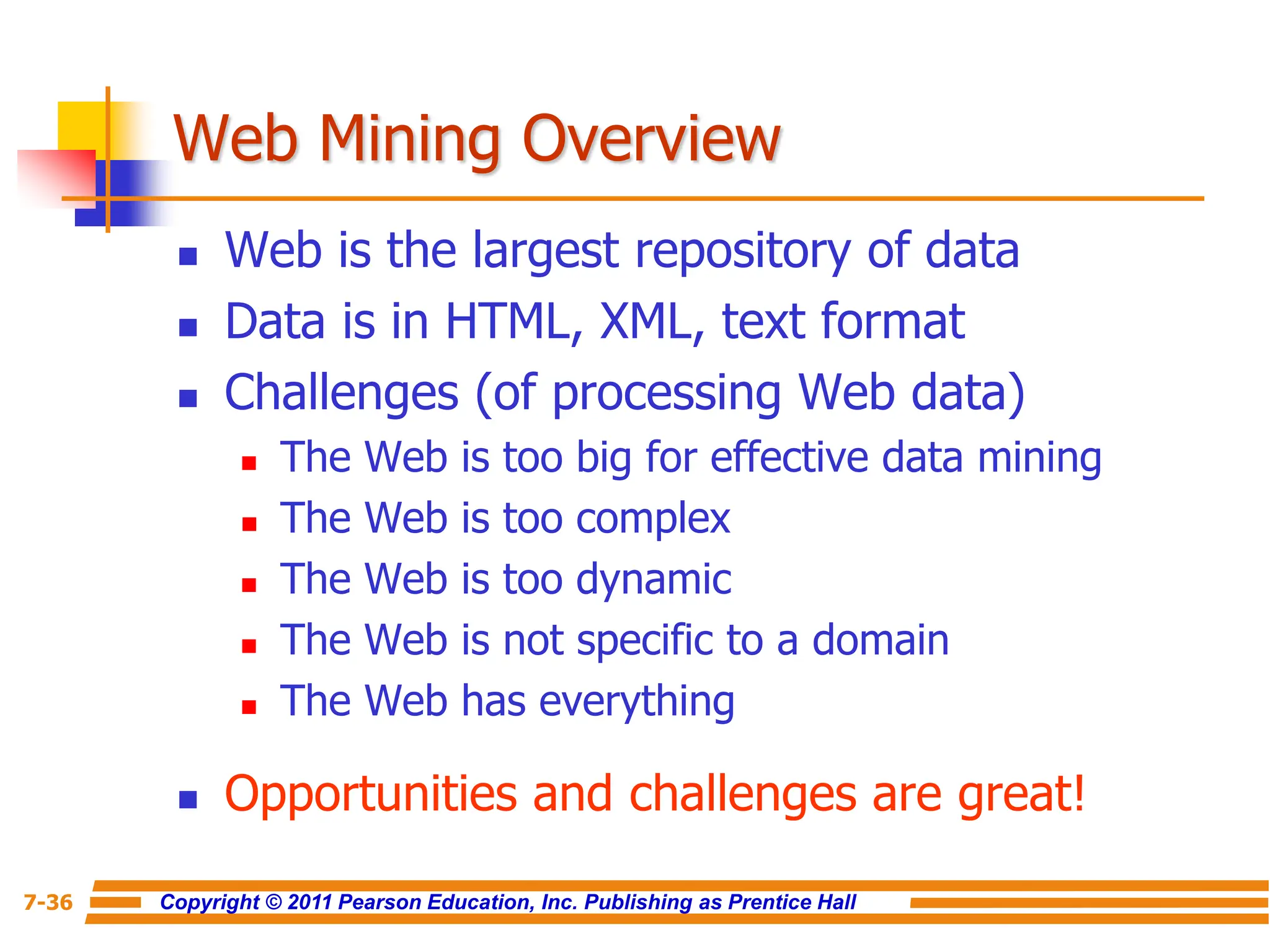 Copyright © 2011 Pearson Education, Inc. Publishing as Prentice Hall
7-36
Web Mining Overview
 Web is the largest repository of data
 Data is in HTML, XML, text format
 Challenges (of processing Web data)
 The Web is too big for effective data mining
 The Web is too complex
 The Web is too dynamic
 The Web is not specific to a domain
 The Web has everything
 Opportunities and challenges are great!
 