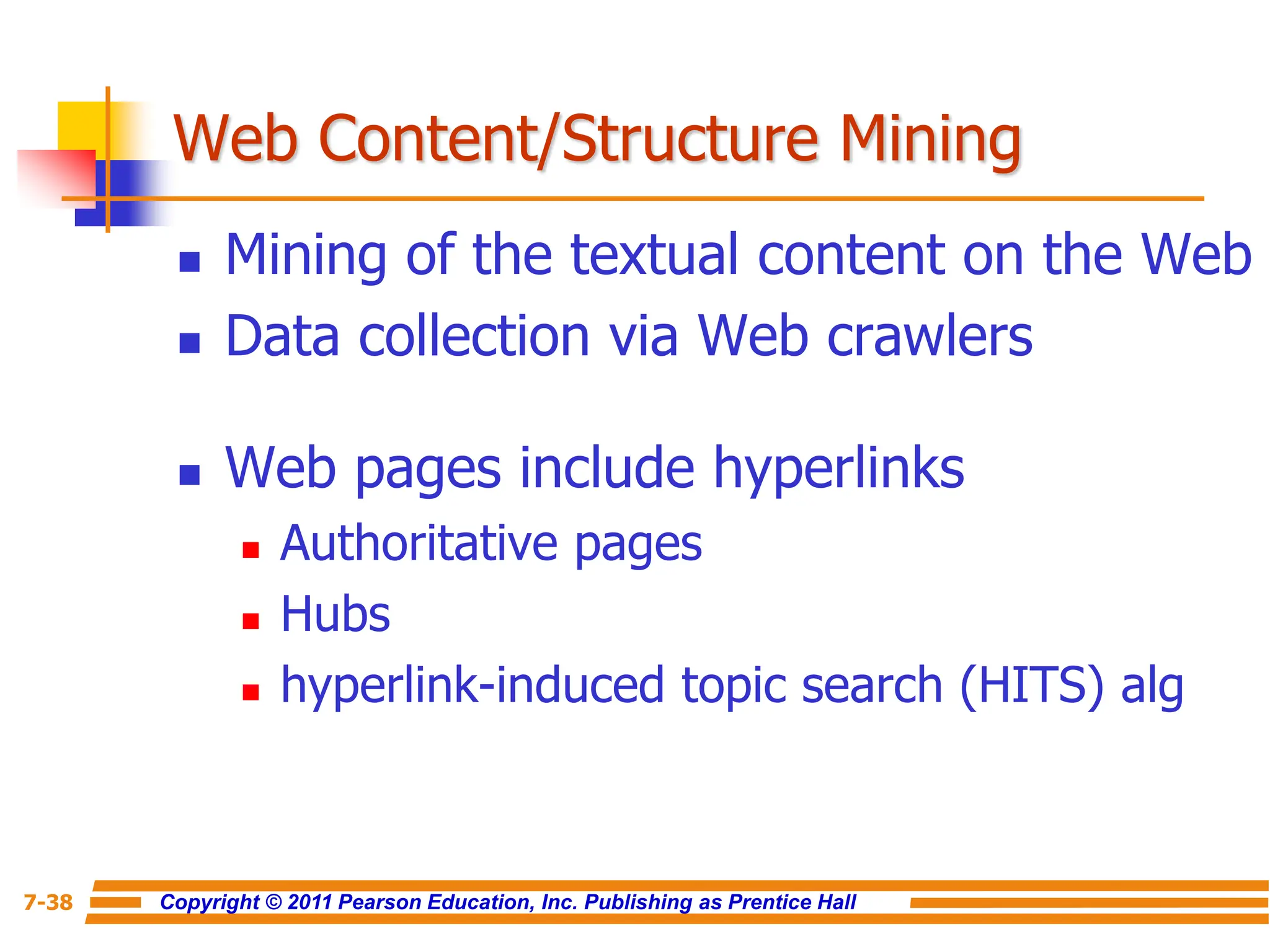 Copyright © 2011 Pearson Education, Inc. Publishing as Prentice Hall
7-38
Web Content/Structure Mining
 Mining of the textual content on the Web
 Data collection via Web crawlers
 Web pages include hyperlinks
 Authoritative pages
 Hubs
 hyperlink-induced topic search (HITS) alg
 