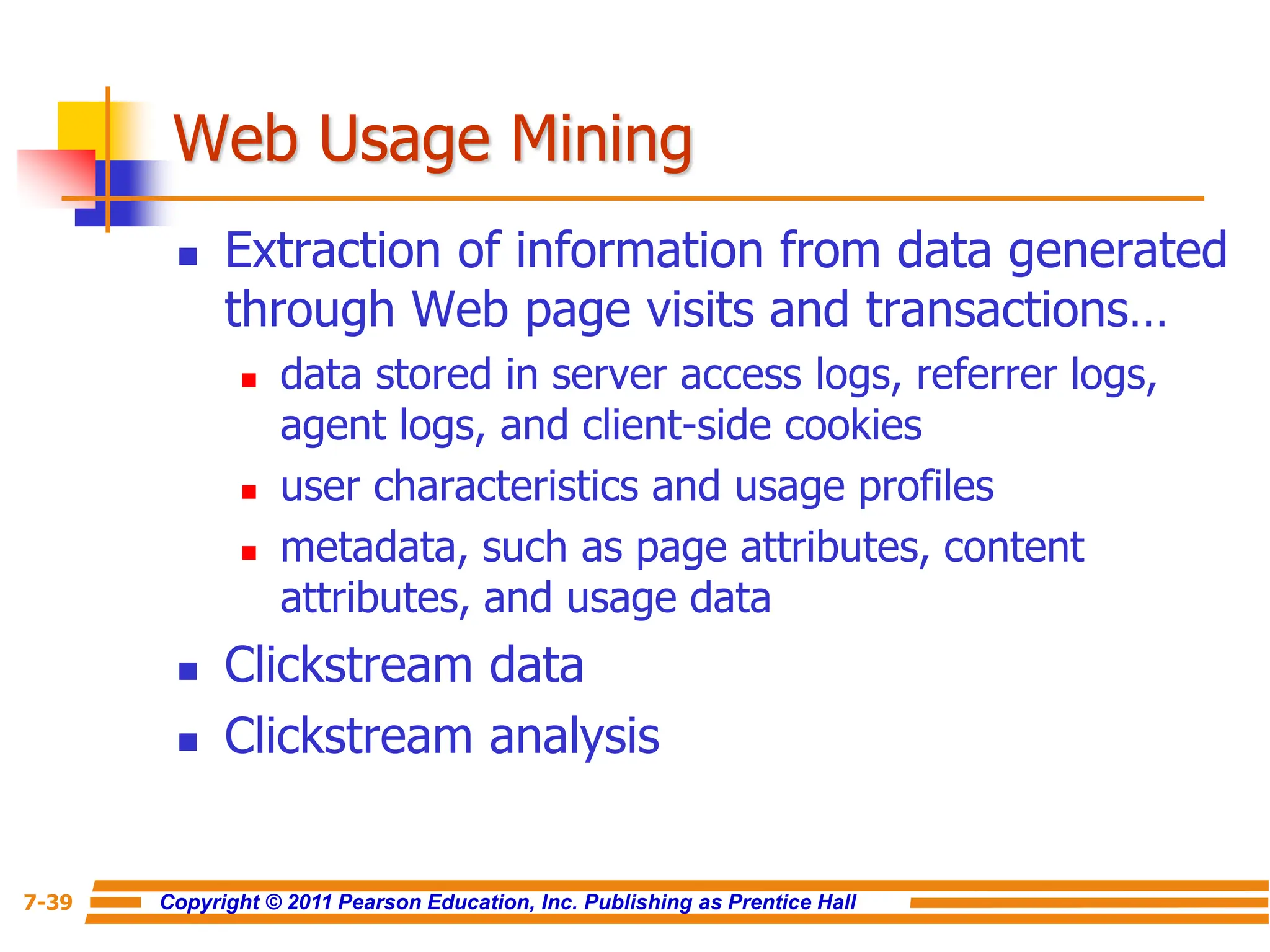 Copyright © 2011 Pearson Education, Inc. Publishing as Prentice Hall
7-39
Web Usage Mining
 Extraction of information from data generated
through Web page visits and transactions…
 data stored in server access logs, referrer logs,
agent logs, and client-side cookies
 user characteristics and usage profiles
 metadata, such as page attributes, content
attributes, and usage data
 Clickstream data
 Clickstream analysis
 